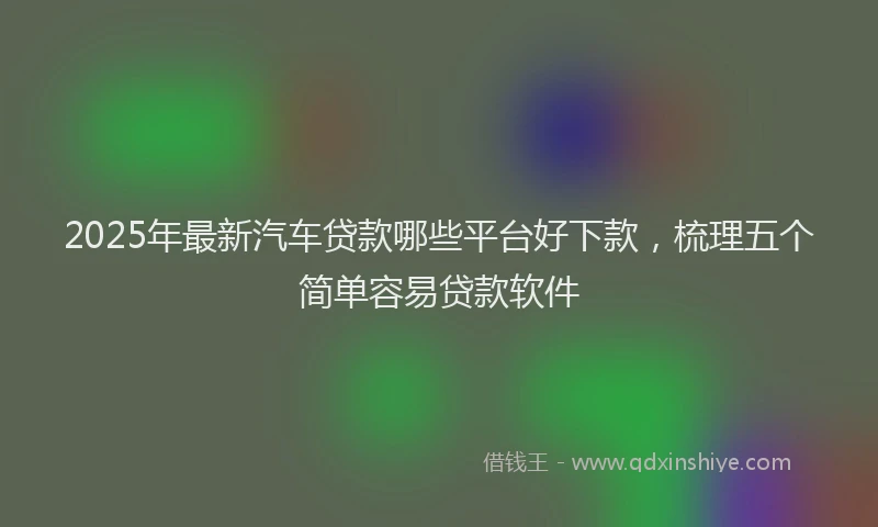 2025年最新汽车贷款哪些平台好下款，梳理五个简单容易贷款软件