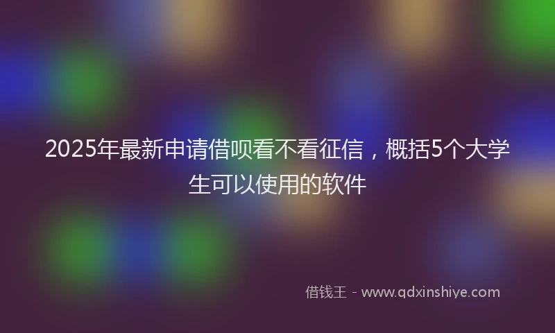 2025年最新申请借呗看不看征信，概括5个大学生可以使用的软件