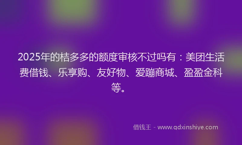 2025年的桔多多的额度审核不过吗有：美团生活费借钱、乐享购、友好物、爱蹦商城、盈盈金科等。