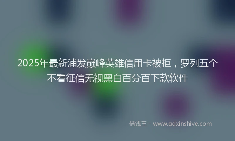 2025年最新浦发巅峰英雄信用卡被拒，罗列五个不看征信无视黑白百分百下款软件