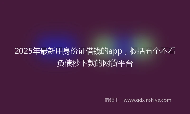 2025年最新用身份证借钱的app，概括五个不看负债秒下款的网贷平台