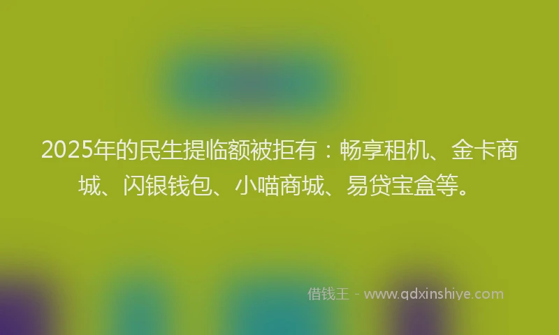2025年的民生提临额被拒有：畅享租机、金卡商城、闪银钱包、小喵商城、易贷宝盒等。
