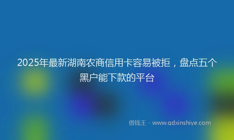 2025年最新湖南农商信用卡容易被拒，盘点五个黑户能下款的平台
