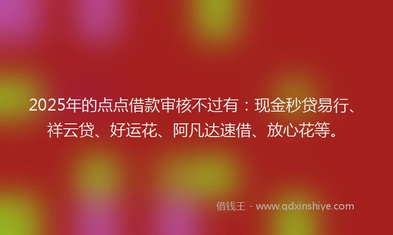 2025年的点点借款审核不过有：现金秒贷易行、祥云贷、好运花、阿凡达速借、放心花等。