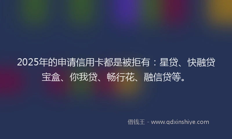 2025年的申请信用卡都是被拒有：星贷、快融贷宝盒、你我贷、畅行花、融信贷等。