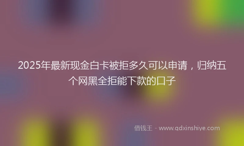 2025年最新现金白卡被拒多久可以申请，归纳五个网黑全拒能下款的口子