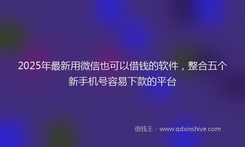 2025年最新用微信也可以借钱的软件，整合五个新手机号容易下款的平台