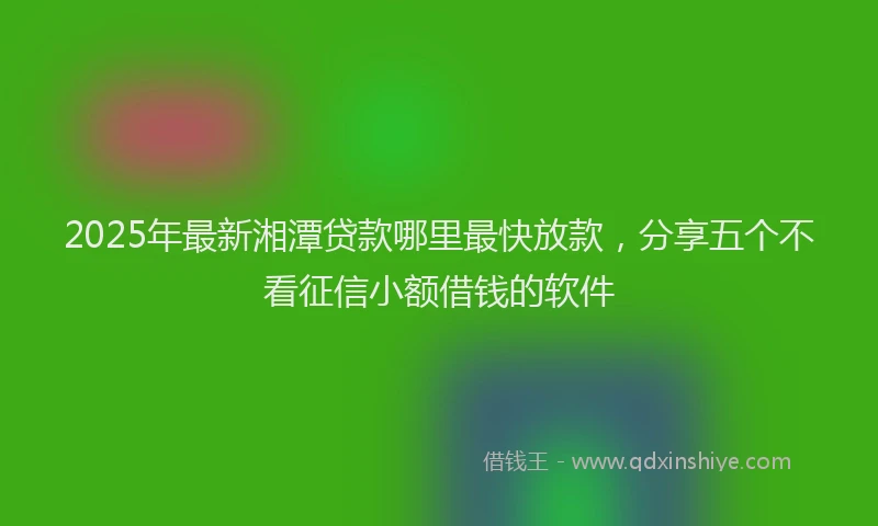 2025年最新湘潭贷款哪里最快放款，分享五个不看征信小额借钱的软件