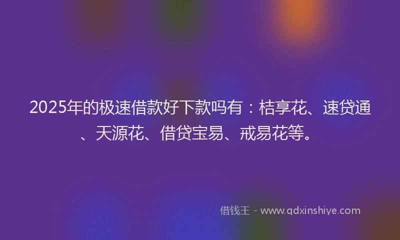 2025年的极速借款好下款吗有：桔享花、速贷通、天源花、借贷宝易、戒易花等。