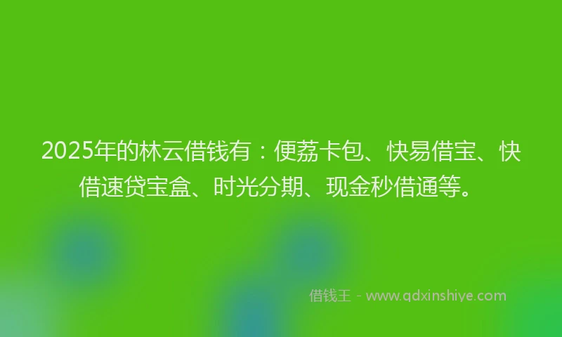 2025年的林云借钱有：便荔卡包、快易借宝、快借速贷宝盒、时光分期、现金秒借通等。