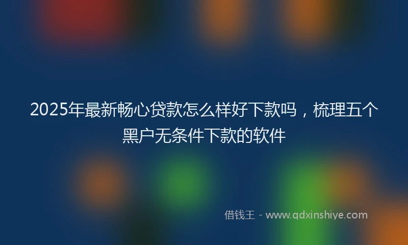 2025年最新畅心贷款怎么样好下款吗，梳理五个黑户无条件下款的软件