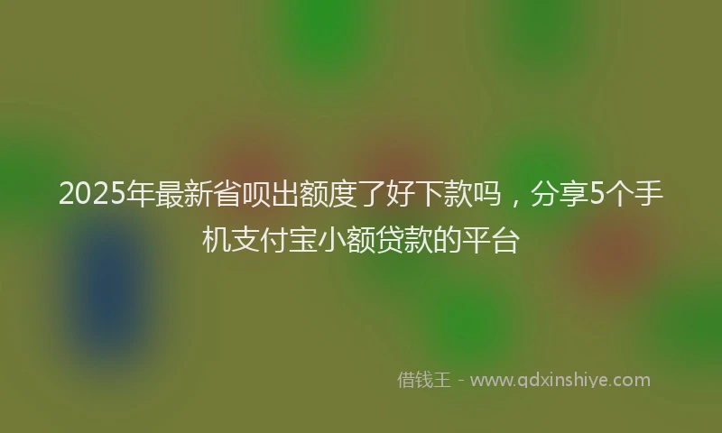 2025年最新省呗出额度了好下款吗，分享5个手机支付宝小额贷款的平台