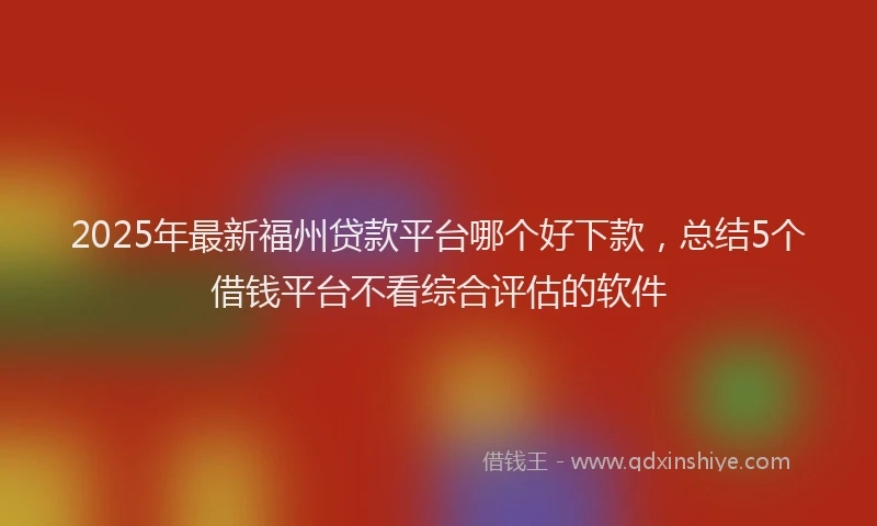 2025年最新福州贷款平台哪个好下款，总结5个借钱平台不看综合评估的软件
