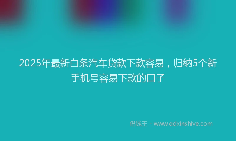 2025年最新白条汽车贷款下款容易，归纳5个新手机号容易下款的口子