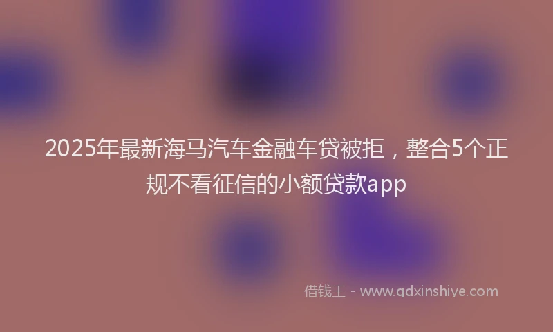 2025年最新海马汽车金融车贷被拒，整合5个正规不看征信的小额贷款app
