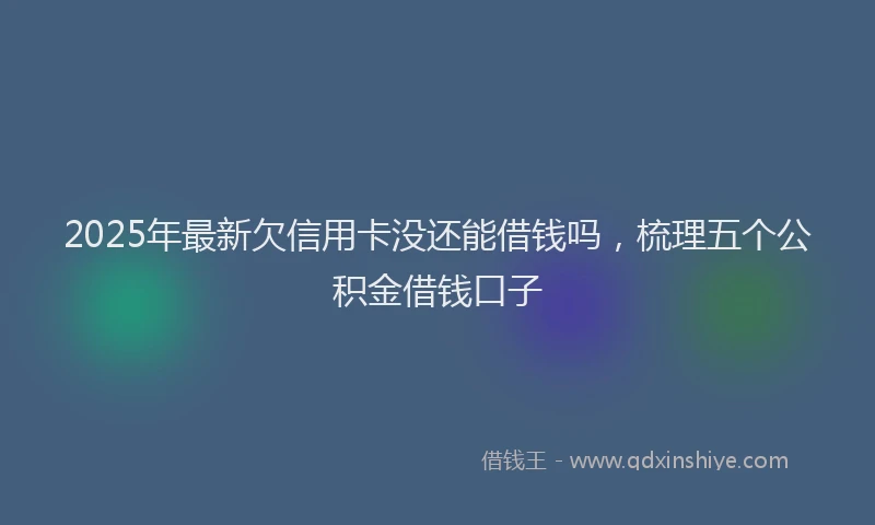 2025年最新欠信用卡没还能借钱吗，梳理五个公积金借钱口子