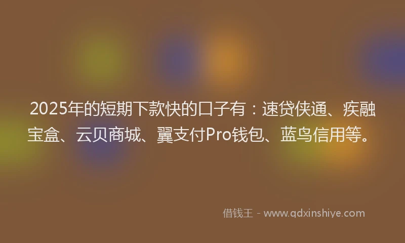 2025年的短期下款快的口子有：速贷侠通、疾融宝盒、云贝商城、翼支付Pro钱包、蓝鸟信用等。