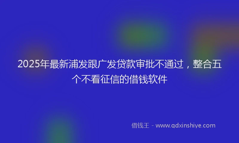 2025年最新浦发跟广发贷款审批不通过，整合五个不看征信的借钱软件