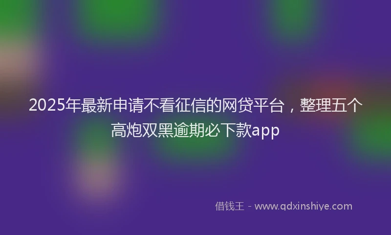 2025年最新申请不看征信的网贷平台，整理五个高炮双黑逾期必下款app