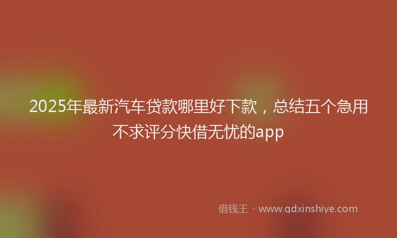 2025年最新汽车贷款哪里好下款，总结五个急用不求评分快借无忧的app