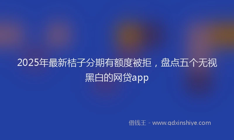 2025年最新桔子分期有额度被拒，盘点五个无视黑白的网贷app