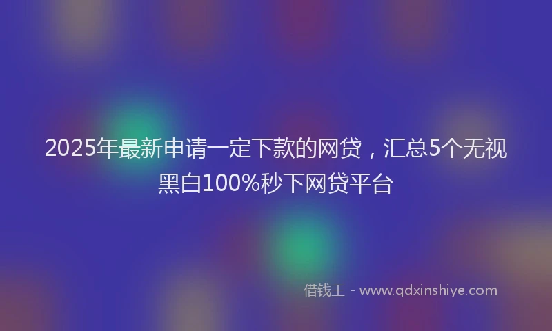 2025年最新申请一定下款的网贷，汇总5个无视黑白100%秒下网贷平台
