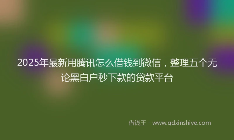 2025年最新用腾讯怎么借钱到微信，整理五个无论黑白户秒下款的贷款平台