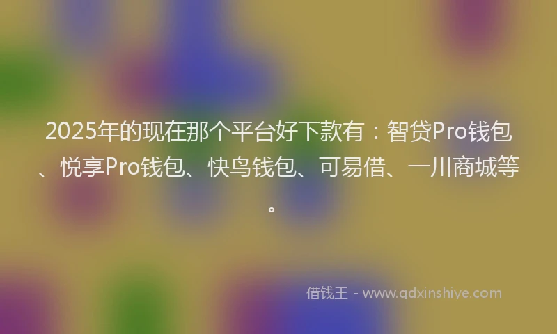 2025年的现在那个平台好下款有：智贷Pro钱包、悦享Pro钱包、快鸟钱包、可易借、一川商城等。