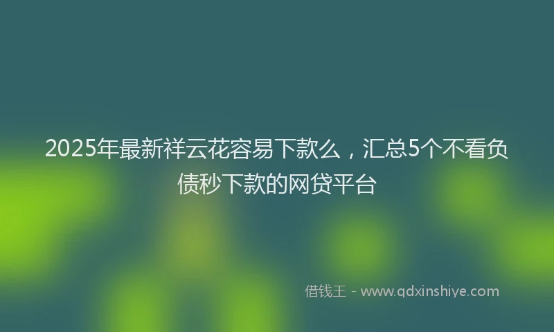 2025年最新祥云花容易下款么，汇总5个不看负债秒下款的网贷平台