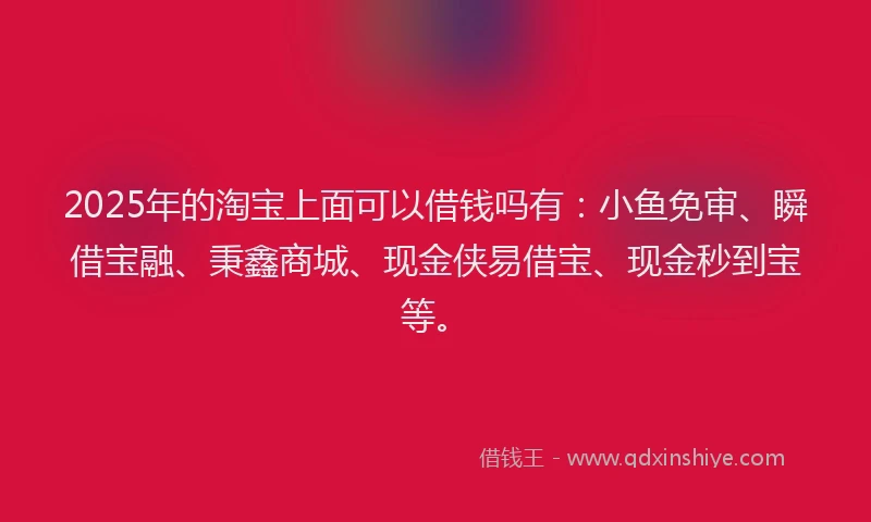 2025年的淘宝上面可以借钱吗有：小鱼免审、瞬借宝融、秉鑫商城、现金侠易借宝、现金秒到宝等。