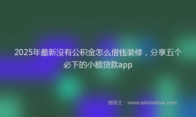 2025年最新没有公积金怎么借钱装修，分享五个必下的小额贷款app