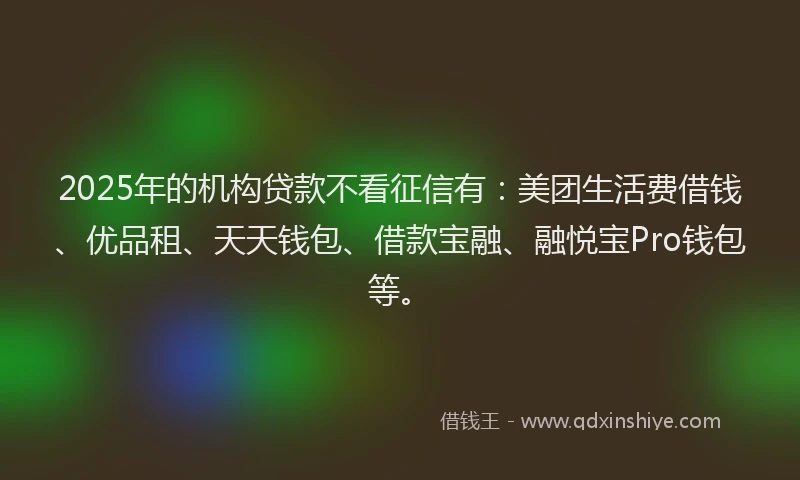 2025年的机构贷款不看征信有：美团生活费借钱、优品租、天天钱包、借款宝融、融悦宝Pro钱包等。