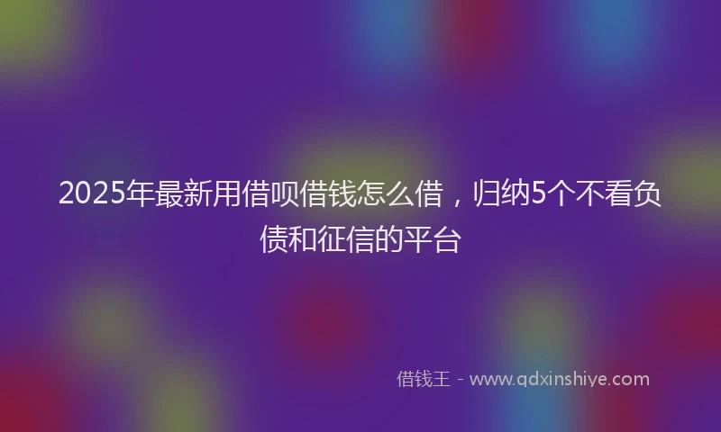 2025年最新用借呗借钱怎么借，归纳5个不看负债和征信的平台
