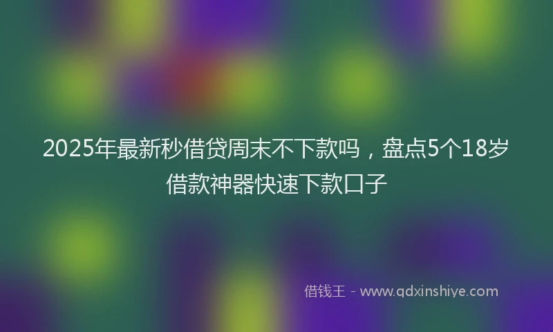 2025年最新秒借贷周末不下款吗，盘点5个18岁借款神器快速下款口子
