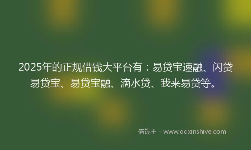 2025年的正规借钱大平台有：易贷宝速融、闪贷易贷宝、易贷宝融、滴水贷、我来易贷等。