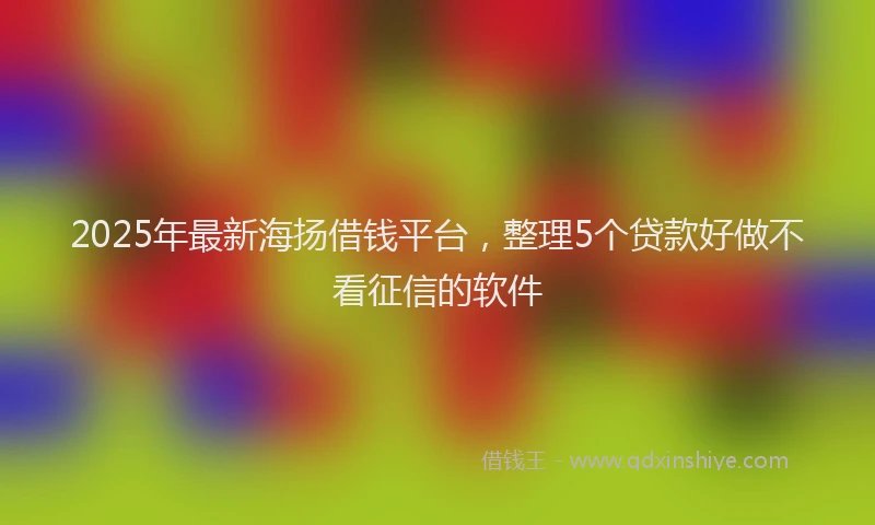 2025年最新海扬借钱平台，整理5个贷款好做不看征信的软件