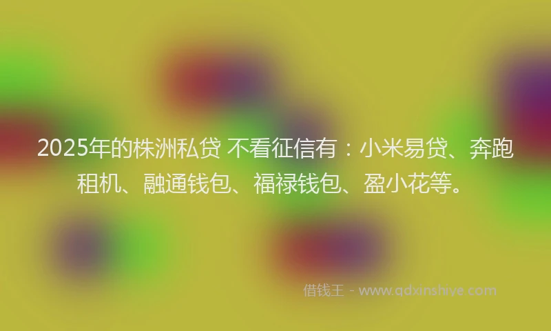 2025年的株洲私贷 不看征信有：小米易贷、奔跑租机、融通钱包、福禄钱包、盈小花等。