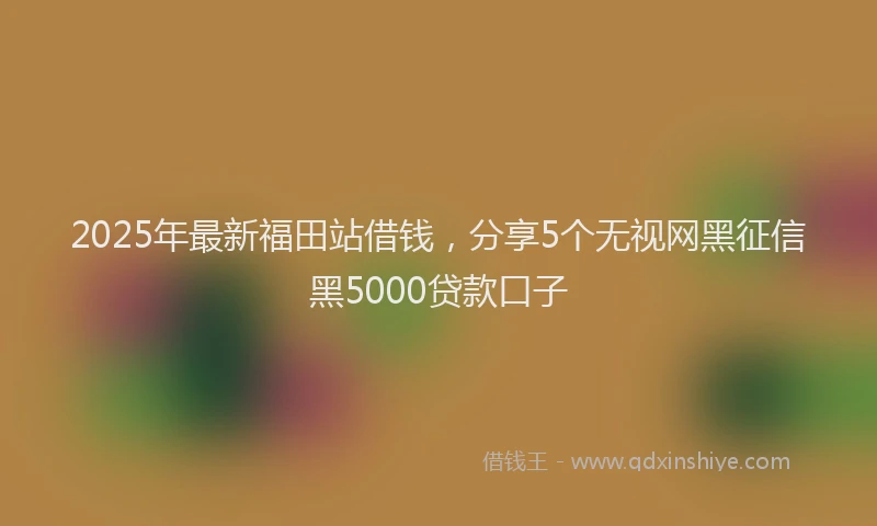 2025年最新福田站借钱，分享5个无视网黑征信黑5000贷款口子