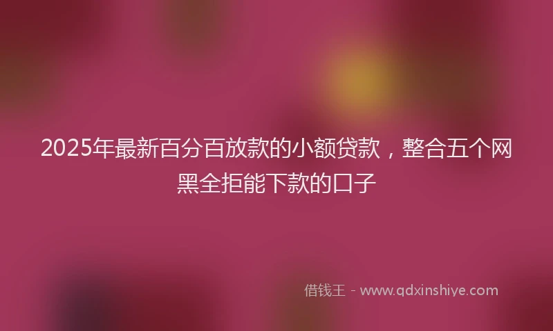 2025年最新百分百放款的小额贷款，整合五个网黑全拒能下款的口子