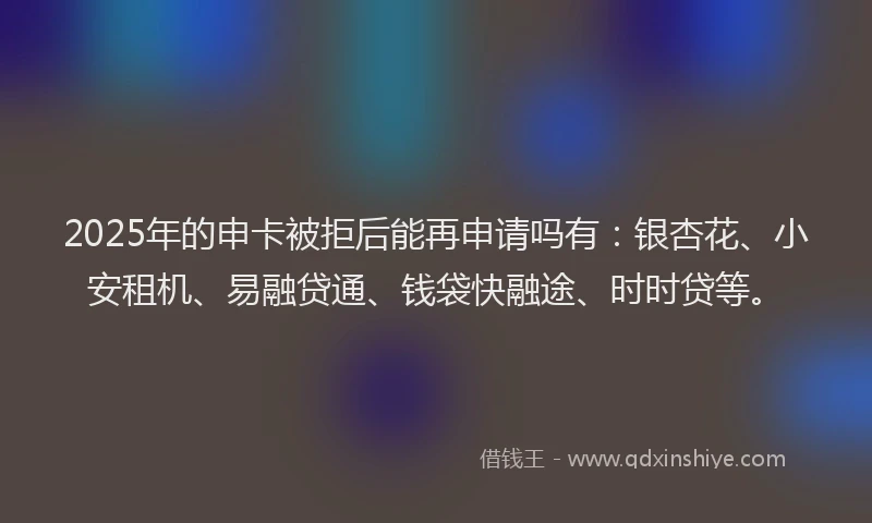 2025年的申卡被拒后能再申请吗有：银杏花、小安租机、易融贷通、钱袋快融途、时时贷等。