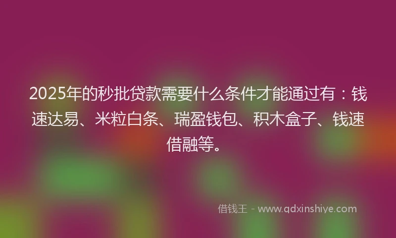 2025年的秒批贷款需要什么条件才能通过有：钱速达易、米粒白条、瑞盈钱包、积木盒子、钱速借融等。