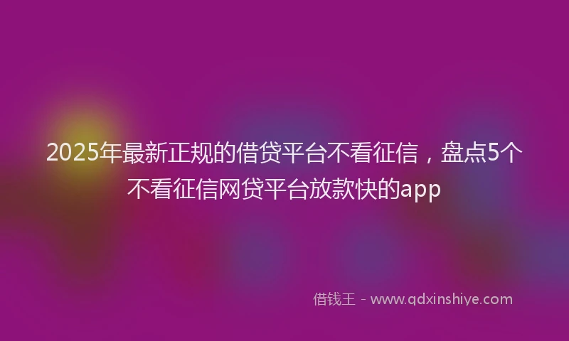 2025年最新正规的借贷平台不看征信，盘点5个不看征信网贷平台放款快的app