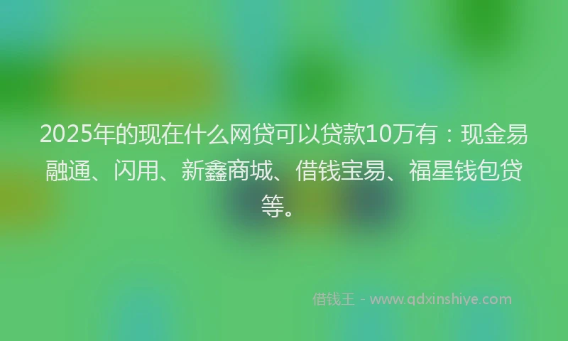 2025年的现在什么网贷可以贷款10万有：现金易融通、闪用、新鑫商城、借钱宝易、福星钱包贷等。