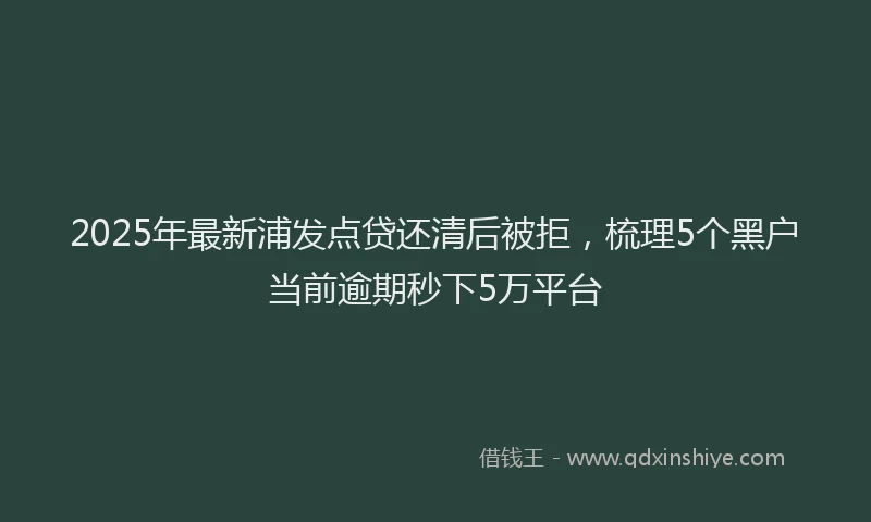 2025年最新浦发点贷还清后被拒，梳理5个黑户当前逾期秒下5万平台