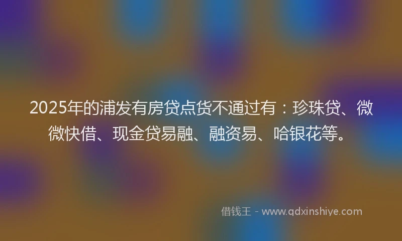 2025年的浦发有房贷点货不通过有：珍珠贷、微微快借、现金贷易融、融资易、哈银花等。