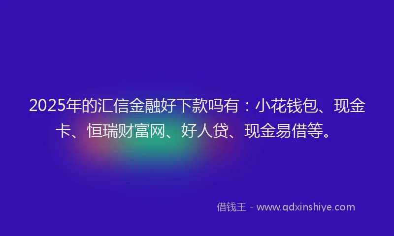 2025年的汇信金融好下款吗有：小花钱包、现金卡、恒瑞财富网、好人贷、现金易借等。