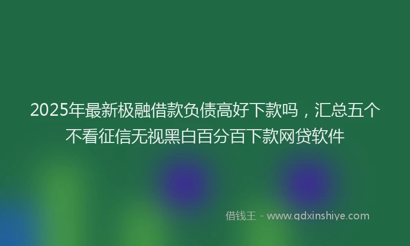 2025年最新极融借款负债高好下款吗，汇总五个不看征信无视黑白百分百下款网贷软件