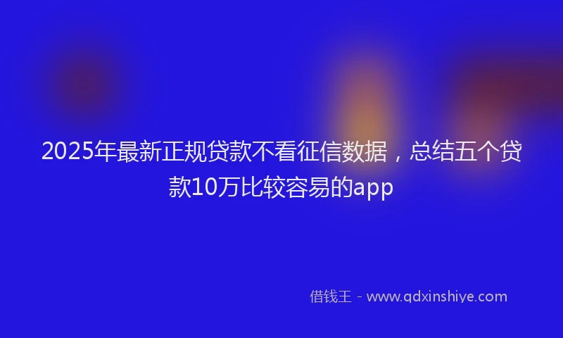 2025年最新正规贷款不看征信数据，总结五个贷款10万比较容易的app