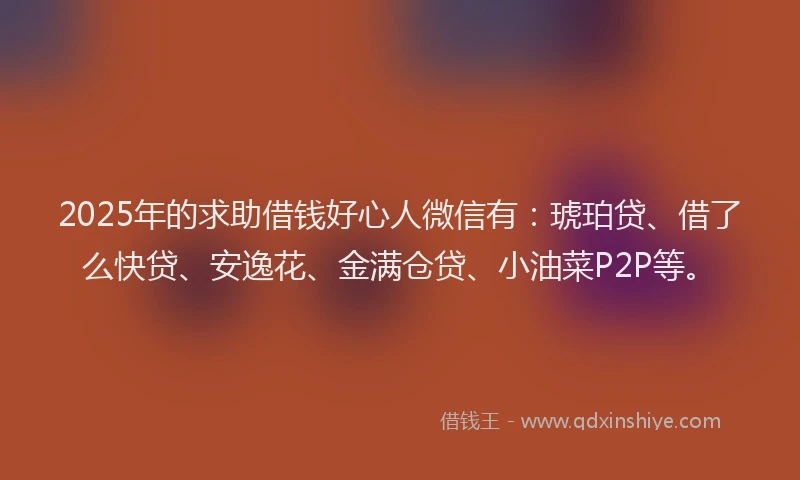 2025年的求助借钱好心人微信有：琥珀贷、借了么快贷、安逸花、金满仓贷、小油菜P2P等。