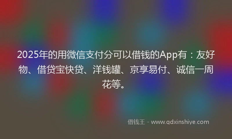 2025年的用微信支付分可以借钱的App有：友好物、借贷宝快贷、洋钱罐、京享易付、诚信一周花等。
